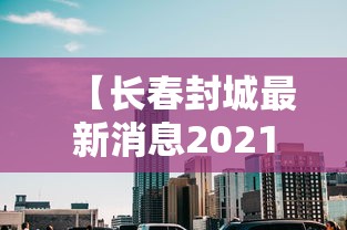 【长春封城最新消息2021年1月/长春封城了吗最新消息】
