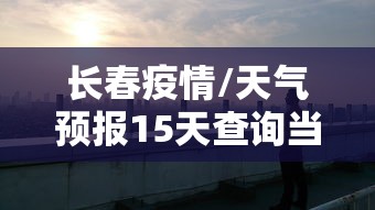 长春疫情/天气预报15天查询当地长春疫情