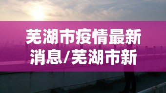 芜湖市疫情最新消息/芜湖市新冠状病毒最新消息 芜湖市疫情最新消息/芜湖市新冠状病毒最新消息