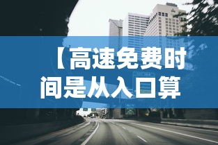 【高速免费时间是从入口算还是出口算,高速公路免费时间段以入口为准还是以出口为准】 【高速免费时间是从入口算还是出口算,高速公路免费时间段以入口为准还是以出口为准】