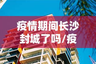 疫情期间长沙封城了吗/疫情期间长沙封城了吗最新消息 疫情期间长沙封城了吗/疫情期间长沙封城了吗最新消息