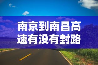 南京到南昌高速有没有封路:南京到南昌过路费多少钱