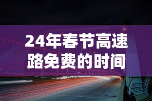 24年春节高速路免费的时间:21年春节高速公路免费时间设定