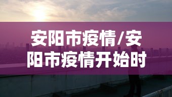 安阳市疫情/安阳市疫情开始时间和结束时间 安阳市疫情/安阳市疫情开始时间和结束时间