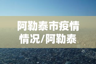 阿勒泰市疫情情况/阿勒泰市疫情情况如何 阿勒泰市疫情情况/阿勒泰市疫情情况如何