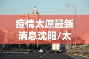 疫情太原最新消息沈阳/太原疫情最新新闻 疫情太原最新消息沈阳/太原疫情最新新闻