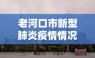 老河口市新型肺炎疫情情况/老河口新闻肺炎疫情 老河口市新型肺炎疫情情况/老河口新闻肺炎疫情