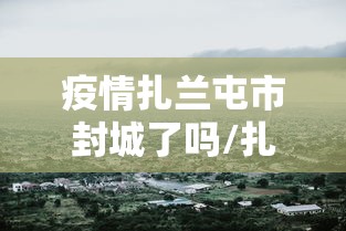 疫情扎兰屯市封城了吗/扎兰屯疫情防控指挥部最新公告 疫情扎兰屯市封城了吗/扎兰屯疫情防控指挥部最新公告