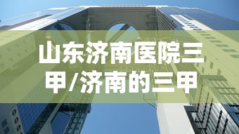 山东济南医院三甲/济南的三甲医院排名 山东济南医院三甲/济南的三甲医院排名