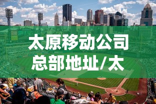 太原移动公司总部地址/太原移动公司电话号码是多少 太原移动公司总部地址/太原移动公司电话号码是多少