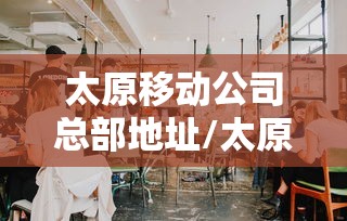 太原移动公司总部地址/太原移动公司电话号码是多少 太原移动公司总部地址/太原移动公司电话号码是多少