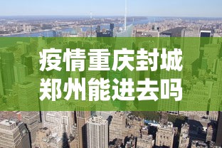 疫情重庆封城郑州能进去吗:重庆现在封城了是真的吗 疫情重庆封城郑州能进去吗:重庆现在封城了是真的吗