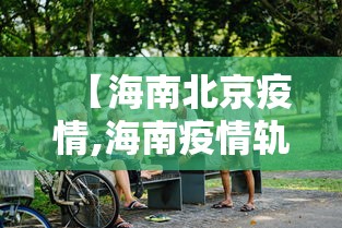 【海南北京疫情,海南疫情轨迹最新】 【海南北京疫情,海南疫情轨迹最新】