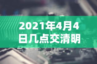 2021年4月4日几点交清明节/4月4日什么时辰交清明 2021年4月4日几点交清明节/4月4日什么时辰交清明