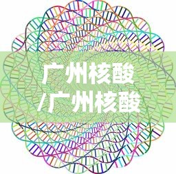 广州核酸/广州核酸检测机构 广州核酸/广州核酸检测机构