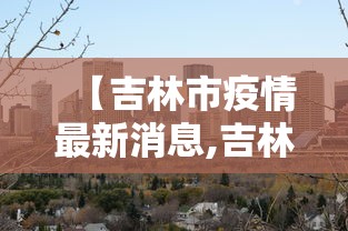 【吉林市疫情最新消息,吉林市疫情最新情况行动轨迹】 【吉林市疫情最新消息,吉林市疫情最新情况行动轨迹】