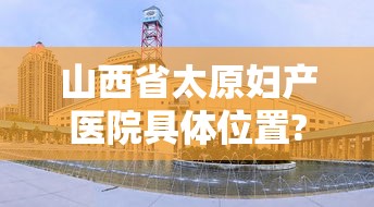 山西省太原妇产医院具体位置?/太原妇产科医院有哪些 山西省太原妇产医院具体位置?/太原妇产科医院有哪些