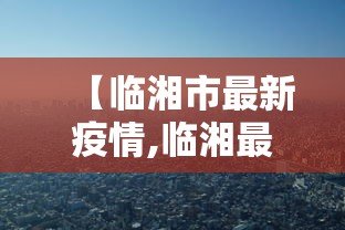 【临湘市最新疫情,临湘最新消息】 【临湘市最新疫情,临湘最新消息】