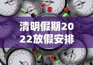 清明假期2022放假安排表/清明放假2022年放几天 清明假期2022放假安排表/清明放假2022年放几天