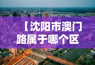 【沈阳市澳门路属于哪个区/澳门有沈阳一个区大吗】 【沈阳市澳门路属于哪个区/澳门有沈阳一个区大吗】