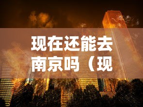 现在还能去南京吗(现在能不能去南京了) 现在还能去南京吗(现在能不能去南京了)