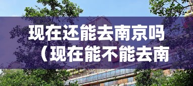 现在还能去南京吗(现在能不能去南京了) 现在还能去南京吗(现在能不能去南京了)