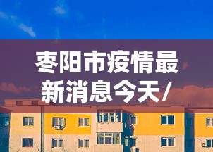 枣阳市疫情最新消息今天/枣阳市疫情最新情况 枣阳市疫情最新消息今天/枣阳市疫情最新情况
