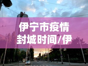 伊宁市疫情封城时间/伊宁市疫情封城时间最新消息 伊宁市疫情封城时间/伊宁市疫情封城时间最新消息
