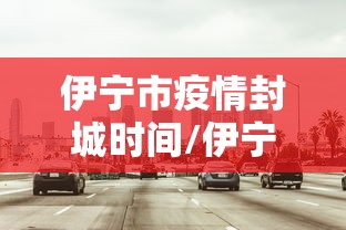 伊宁市疫情封城时间/伊宁市疫情封城时间最新消息 伊宁市疫情封城时间/伊宁市疫情封城时间最新消息