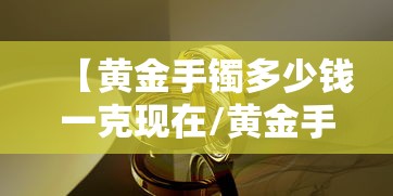 【黄金手镯多少钱一克现在/黄金手镯多少钱一克现在2020年】 【黄金手镯多少钱一克现在/黄金手镯多少钱一克现在2020年】