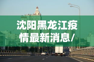 沈阳黑龙江疫情最新消息/沈阳疫情最新消息通告 沈阳黑龙江疫情最新消息/沈阳疫情最新消息通告