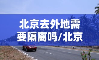北京去外地需要隔离吗/北京去外地需要隔离吗最新消息