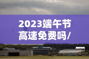 2023端午节高速免费吗/2021年端午节高速免费么 2023端午节高速免费吗/2021年端午节高速免费么