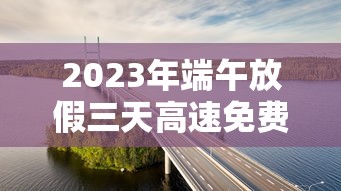 2023年端午放假三天高速免费/端午节放假3天高速收费吗? 2023年端午放假三天高速免费/端午节放假3天高速收费吗?