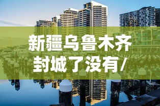 新疆乌鲁木齐封城了没有/新疆乌鲁木齐封城了多少天 新疆乌鲁木齐封城了没有/新疆乌鲁木齐封城了多少天