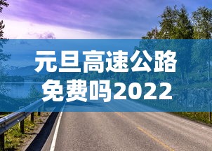 元旦高速公路免费吗2022/元旦 高速路免费吗 元旦高速公路免费吗2022/元旦 高速路免费吗