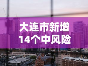 大连市新增14个中风险地区(大连新增四个中风险地区) 大连市新增14个中风险地区(大连新增四个中风险地区)