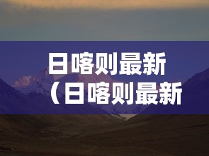 日喀则最新(日喀则最新新闻) 日喀则最新(日喀则最新新闻)