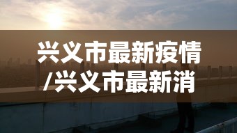 兴义市最新疫情/兴义市最新消息 兴义市最新疫情/兴义市最新消息
