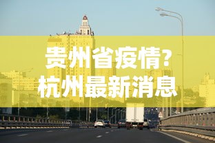 贵州省疫情?杭州最新消息/贵州省疫情?杭州最新消息今天 贵州省疫情?杭州最新消息/贵州省疫情?杭州最新消息今天