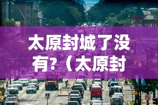 太原封城了没有?(太原封城了么) 太原封城了没有?(太原封城了么)