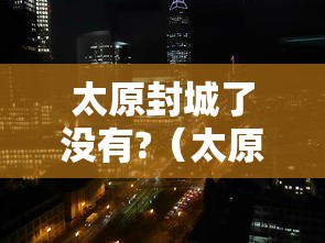太原封城了没有?(太原封城了么) 太原封城了没有?(太原封城了么)