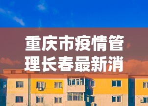 重庆市疫情管理长春最新消息/重庆市疫情最新政策 重庆市疫情管理长春最新消息/重庆市疫情最新政策