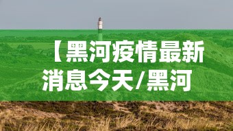 【黑河疫情最新消息今天/黑河疫情最新情况】 【黑河疫情最新消息今天/黑河疫情最新情况】