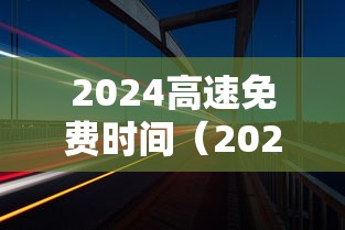 2024高速免费时间（2024高速免费时间春节）