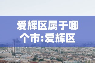 爱辉区属于哪个市:爱辉区属于哪个市哪个区 爱辉区属于哪个市:爱辉区属于哪个市哪个区