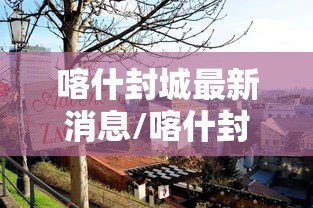 喀什封城最新消息/喀什封城最新消息查询 喀什封城最新消息/喀什封城最新消息查询