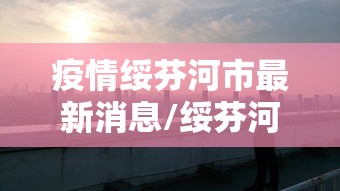 疫情绥芬河市最新消息/绥芬河疫情报告