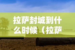 拉萨封城到什么时候(拉萨严查到什么时候) 拉萨封城到什么时候(拉萨严查到什么时候)