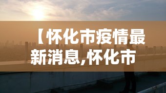 【怀化市疫情最新消息,怀化市疫情防控最新文件】 【怀化市疫情最新消息,怀化市疫情防控最新文件】